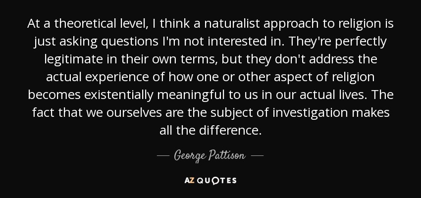 At a theoretical level, I think a naturalist approach to religion is just asking questions I'm not interested in. They're perfectly legitimate in their own terms, but they don't address the actual experience of how one or other aspect of religion becomes existentially meaningful to us in our actual lives. The fact that we ourselves are the subject of investigation makes all the difference. - George Pattison