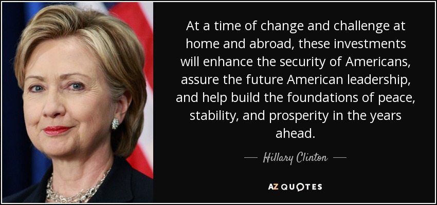At a time of change and challenge at home and abroad, these investments will enhance the security of Americans, assure the future American leadership, and help build the foundations of peace, stability, and prosperity in the years ahead. - Hillary Clinton