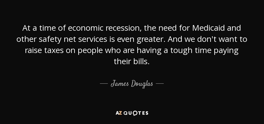 At a time of economic recession, the need for Medicaid and other safety net services is even greater. And we don't want to raise taxes on people who are having a tough time paying their bills. - James Douglas, Lord of Douglas