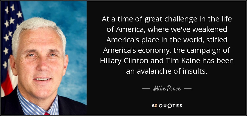 At a time of great challenge in the life of America, where we've weakened America's place in the world, stifled America's economy, the campaign of Hillary Clinton and Tim Kaine has been an avalanche of insults. - Mike Pence