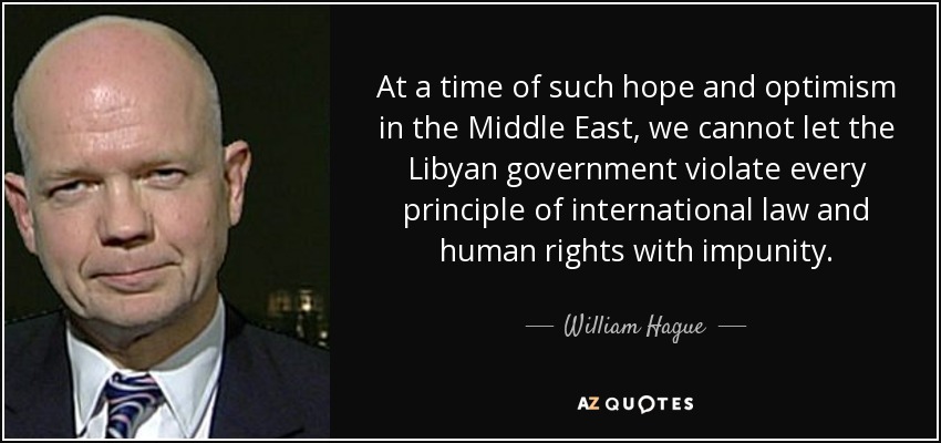 At a time of such hope and optimism in the Middle East, we cannot let the Libyan government violate every principle of international law and human rights with impunity. - William Hague