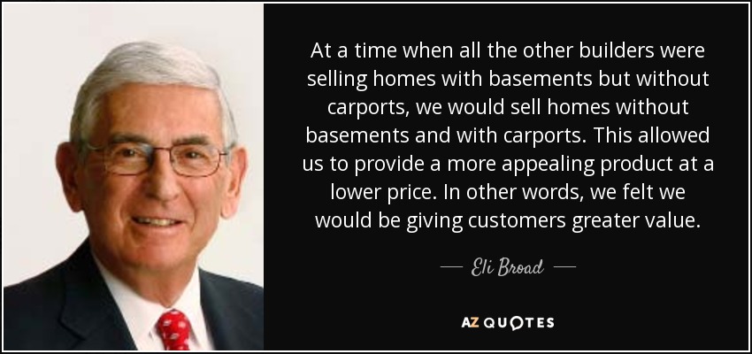 At a time when all the other builders were selling homes with basements but without carports, we would sell homes without basements and with carports. This allowed us to provide a more appealing product at a lower price. In other words, we felt we would be giving customers greater value. - Eli Broad