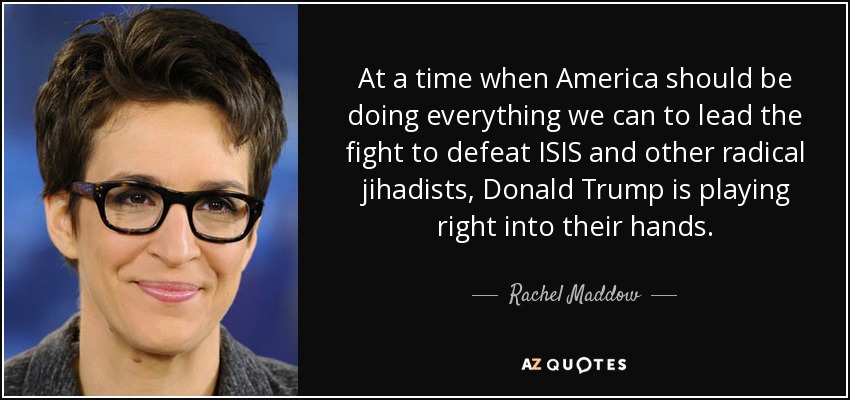 At a time when America should be doing everything we can to lead the fight to defeat ISIS and other radical jihadists, Donald Trump is playing right into their hands. - Rachel Maddow