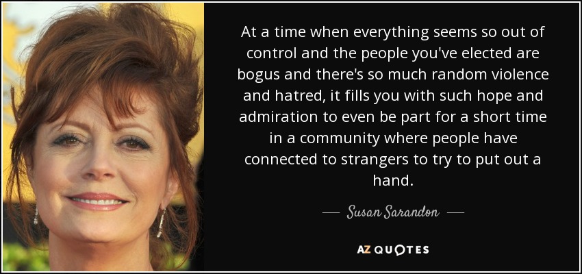 At a time when everything seems so out of control and the people you've elected are bogus and there's so much random violence and hatred, it fills you with such hope and admiration to even be part for a short time in a community where people have connected to strangers to try to put out a hand. - Susan Sarandon