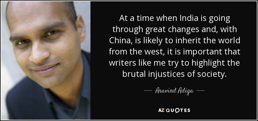 At a time when India is going through great changes and, with China, is likely to inherit the world from the west, it is important that writers like me try to highlight the brutal injustices of society. - Aravind Adiga