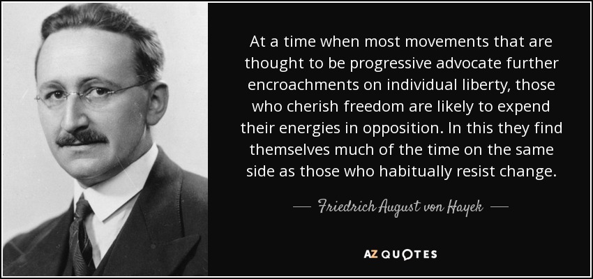 At a time when most movements that are thought to be progressive advocate further encroachments on individual liberty, those who cherish freedom are likely to expend their energies in opposition. In this they find themselves much of the time on the same side as those who habitually resist change. - Friedrich August von Hayek