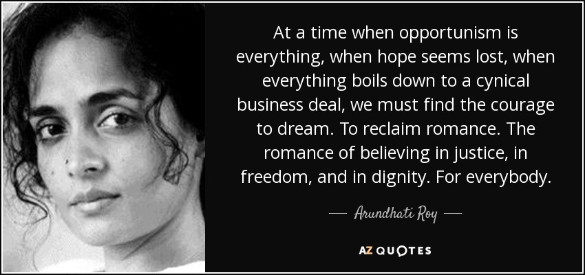 At a time when opportunism is everything, when hope seems lost, when everything boils down to a cynical business deal, we must find the courage to dream. To reclaim romance. The romance of believing in justice, in freedom, and in dignity. For everybody. - Arundhati Roy