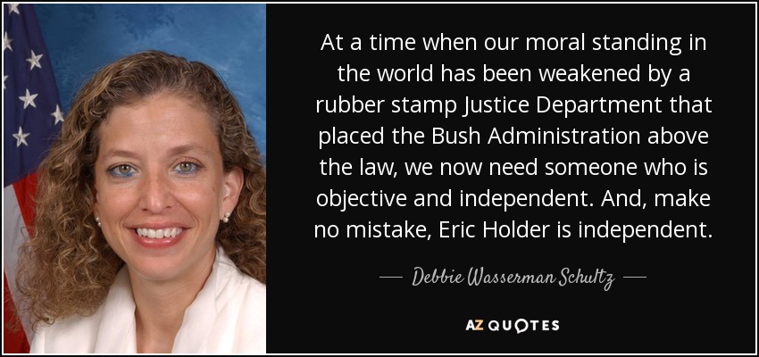At a time when our moral standing in the world has been weakened by a rubber stamp Justice Department that placed the Bush Administration above the law, we now need someone who is objective and independent. And, make no mistake, Eric Holder is independent. - Debbie Wasserman Schultz
