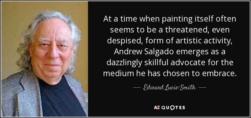 At a time when painting itself often seems to be a threatened, even despised, form of artistic activity, Andrew Salgado emerges as a dazzlingly skillful advocate for the medium he has chosen to embrace. - Edward Lucie-Smith