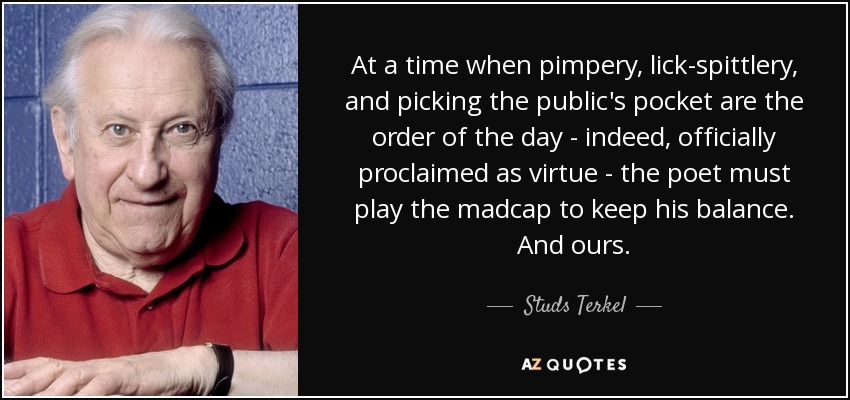 At a time when pimpery, lick-spittlery, and picking the public's pocket are the order of the day - indeed, officially proclaimed as virtue - the poet must play the madcap to keep his balance. And ours. - Studs Terkel