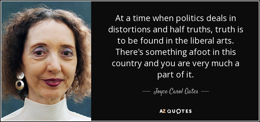 At a time when politics deals in distortions and half truths, truth is to be found in the liberal arts. There's something afoot in this country and you are very much a part of it. - Joyce Carol Oates