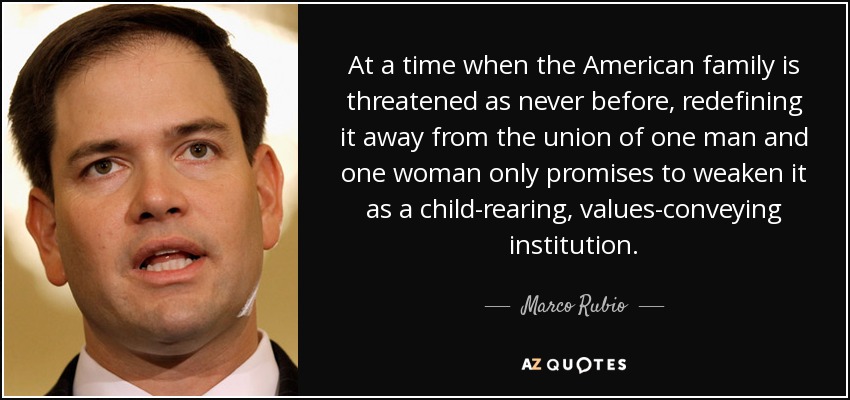 At a time when the American family is threatened as never before, redefining it away from the union of one man and one woman only promises to weaken it as a child-rearing, values-conveying institution. - Marco Rubio