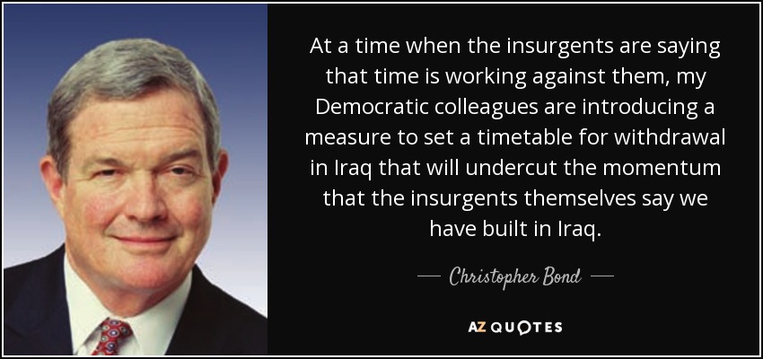 At a time when the insurgents are saying that time is working against them, my Democratic colleagues are introducing a measure to set a timetable for withdrawal in Iraq that will undercut the momentum that the insurgents themselves say we have built in Iraq. - Christopher Bond