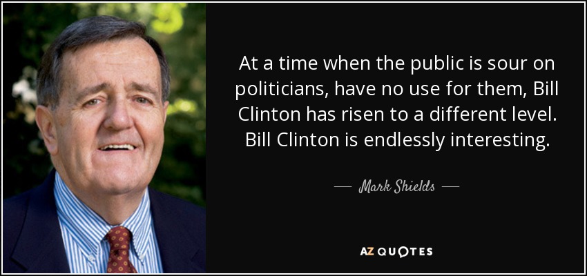 At a time when the public is sour on politicians, have no use for them, Bill Clinton has risen to a different level. Bill Clinton is endlessly interesting. - Mark Shields