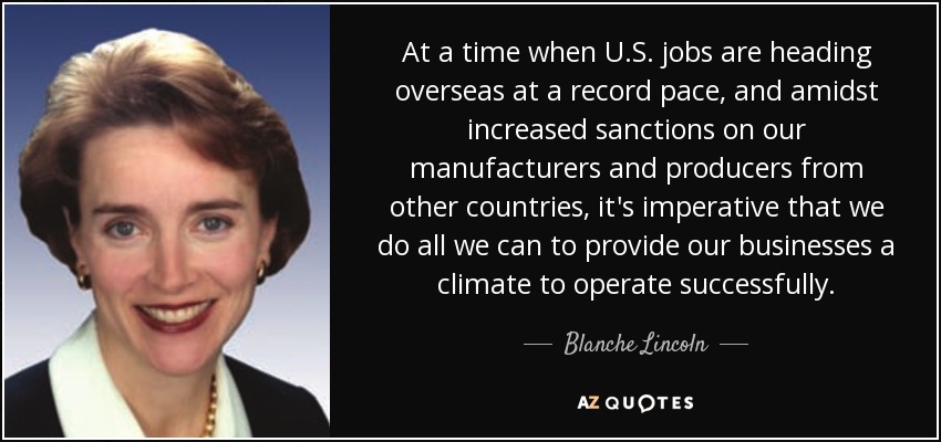 At a time when U.S. jobs are heading overseas at a record pace, and amidst increased sanctions on our manufacturers and producers from other countries, it's imperative that we do all we can to provide our businesses a climate to operate successfully. - Blanche Lincoln