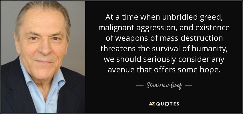 At a time when unbridled greed, malignant aggression, and existence of weapons of mass destruction threatens the survival of humanity, we should seriously consider any avenue that offers some hope. - Stanislav Grof