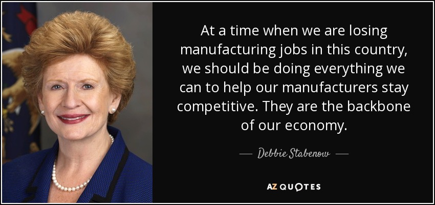 At a time when we are losing manufacturing jobs in this country, we should be doing everything we can to help our manufacturers stay competitive. They are the backbone of our economy. - Debbie Stabenow