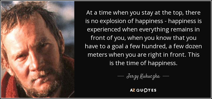 At a time when you stay at the top, there is no explosion of happiness - happiness is experienced when everything remains in front of you, when you know that you have to a goal a few hundred, a few dozen meters when you are right in front. This is the time of happiness. - Jerzy Kukuczka