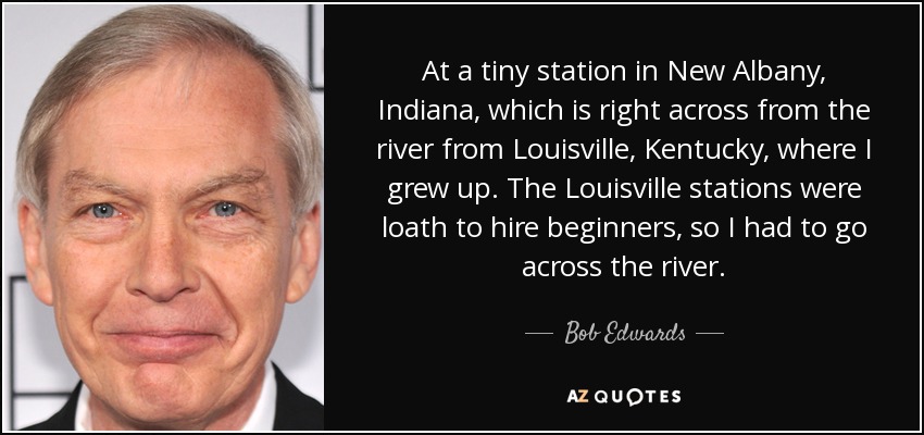At a tiny station in New Albany, Indiana, which is right across from the river from Louisville, Kentucky, where I grew up. The Louisville stations were loath to hire beginners, so I had to go across the river. - Bob Edwards