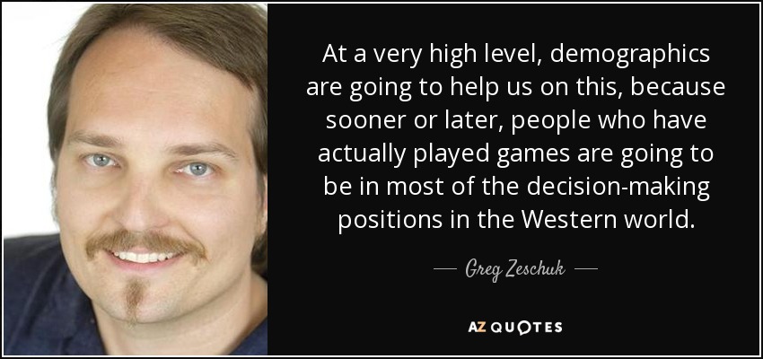 At a very high level, demographics are going to help us on this, because sooner or later, people who have actually played games are going to be in most of the decision-making positions in the Western world. - Greg Zeschuk