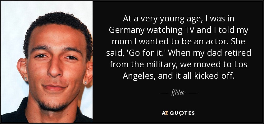 At a very young age, I was in Germany watching TV and I told my mom I wanted to be an actor. She said, 'Go for it.' When my dad retired from the military, we moved to Los Angeles, and it all kicked off. - Khleo