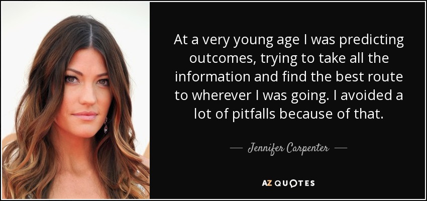 At a very young age I was predicting outcomes, trying to take all the information and find the best route to wherever I was going. I avoided a lot of pitfalls because of that. - Jennifer Carpenter