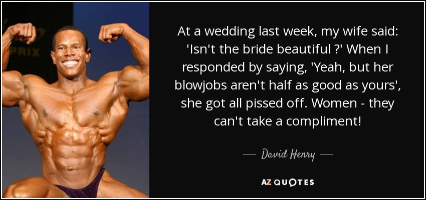 At a wedding last week, my wife said: 'Isn't the bride beautiful ?' When I responded by saying, 'Yeah, but her blowjobs aren't half as good as yours', she got all pissed off. Women - they can't take a compliment! - David Henry