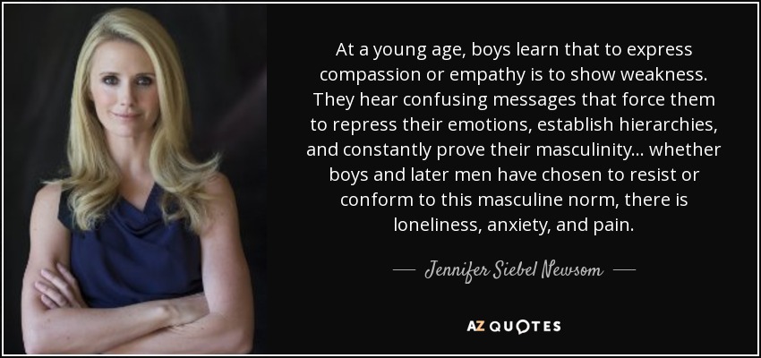 At a young age, boys learn that to express compassion or empathy is to show weakness. They hear confusing messages that force them to repress their emotions, establish hierarchies, and constantly prove their masculinity ... whether boys and later men have chosen to resist or conform to this masculine norm, there is loneliness, anxiety, and pain. - Jennifer Siebel Newsom