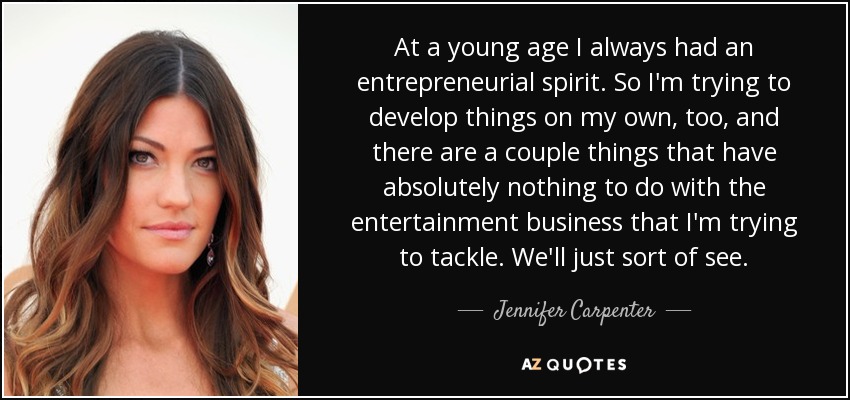 At a young age I always had an entrepreneurial spirit. So I'm trying to develop things on my own, too, and there are a couple things that have absolutely nothing to do with the entertainment business that I'm trying to tackle. We'll just sort of see. - Jennifer Carpenter