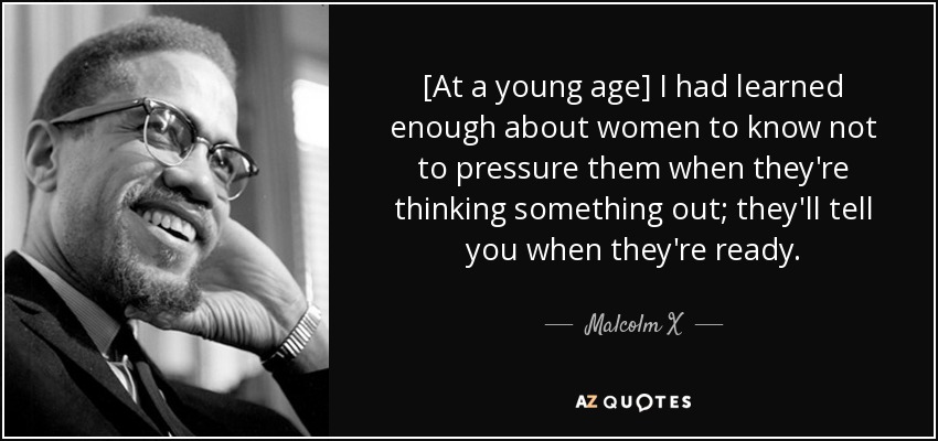 [At a young age] I had learned enough about women to know not to pressure them when they're thinking something out; they'll tell you when they're ready. - Malcolm X