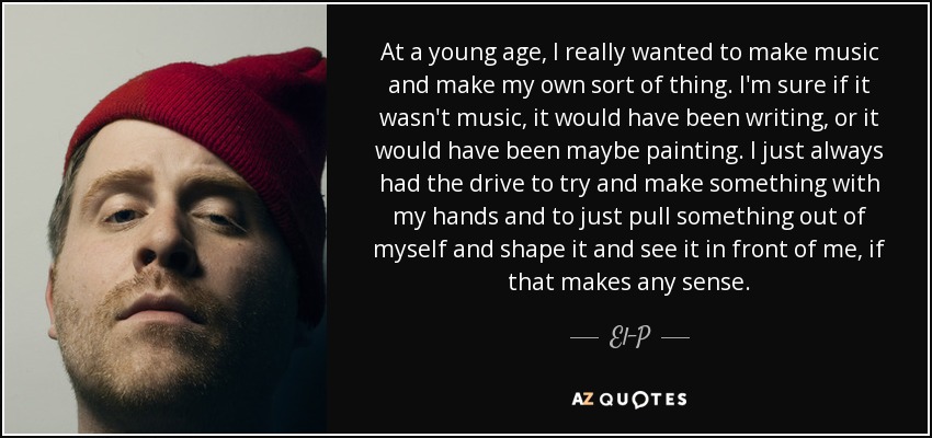 At a young age, I really wanted to make music and make my own sort of thing. I'm sure if it wasn't music, it would have been writing, or it would have been maybe painting. I just always had the drive to try and make something with my hands and to just pull something out of myself and shape it and see it in front of me, if that makes any sense. - El-P