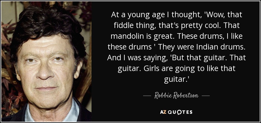 At a young age I thought, 'Wow, that fiddle thing, that's pretty cool. That mandolin is great. These drums, I like these drums ' They were Indian drums. And I was saying, 'But that guitar. That guitar. Girls are going to like that guitar.' - Robbie Robertson
