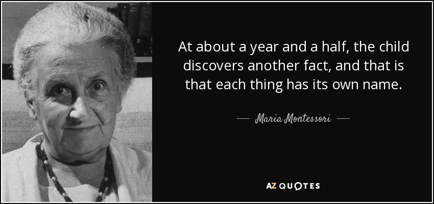 At about a year and a half, the child discovers another fact, and that is that each thing has its own name. - Maria Montessori