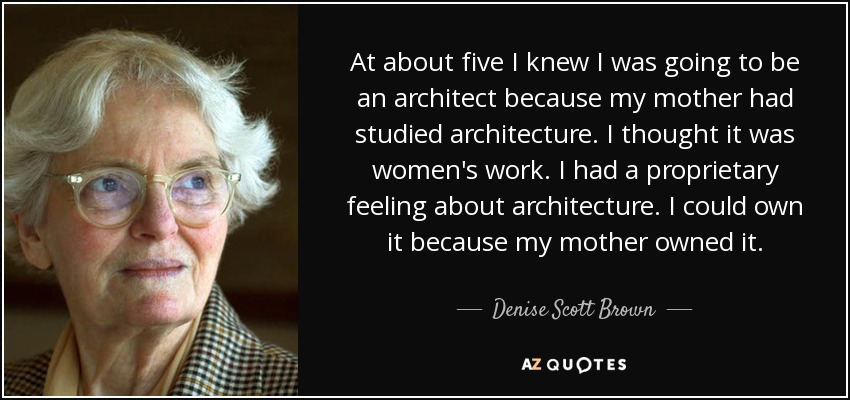 At about five I knew I was going to be an architect because my mother had studied architecture. I thought it was women's work. I had a proprietary feeling about architecture. I could own it because my mother owned it. - Denise Scott Brown