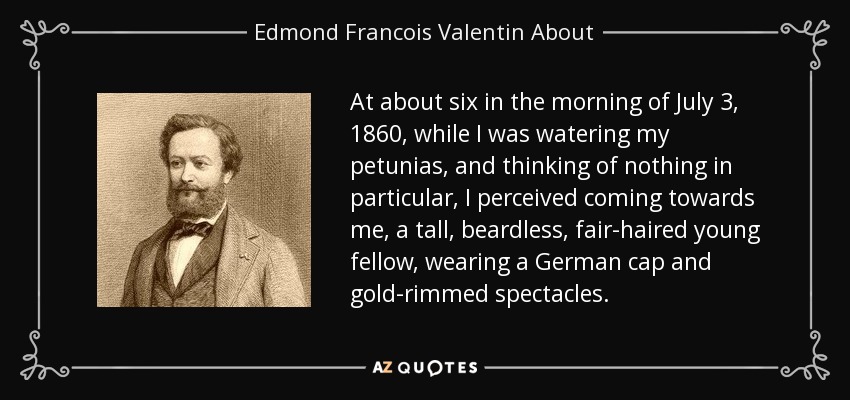 At about six in the morning of July 3, 1860, while I was watering my petunias, and thinking of nothing in particular, I perceived coming towards me, a tall, beardless, fair-haired young fellow, wearing a German cap and gold-rimmed spectacles. - Edmond Francois Valentin About