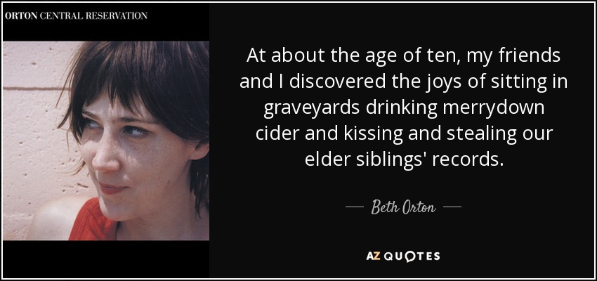 At about the age of ten, my friends and I discovered the joys of sitting in graveyards drinking merrydown cider and kissing and stealing our elder siblings' records. - Beth Orton