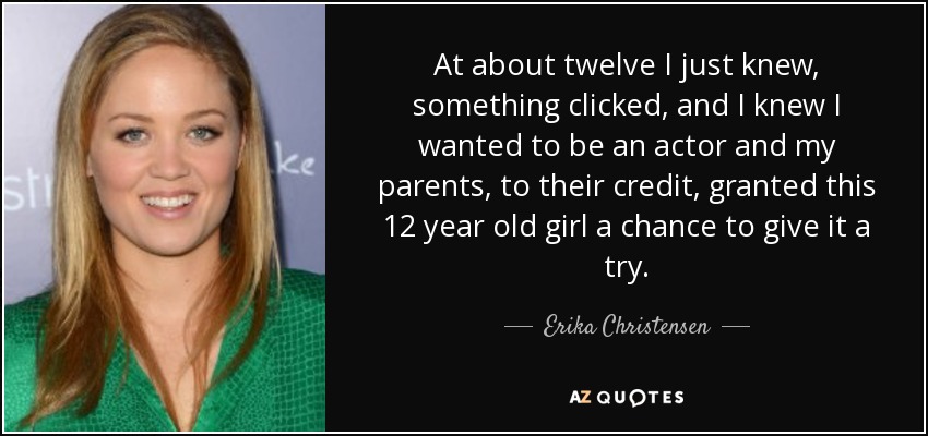 At about twelve I just knew, something clicked, and I knew I wanted to be an actor and my parents, to their credit, granted this 12 year old girl a chance to give it a try. - Erika Christensen