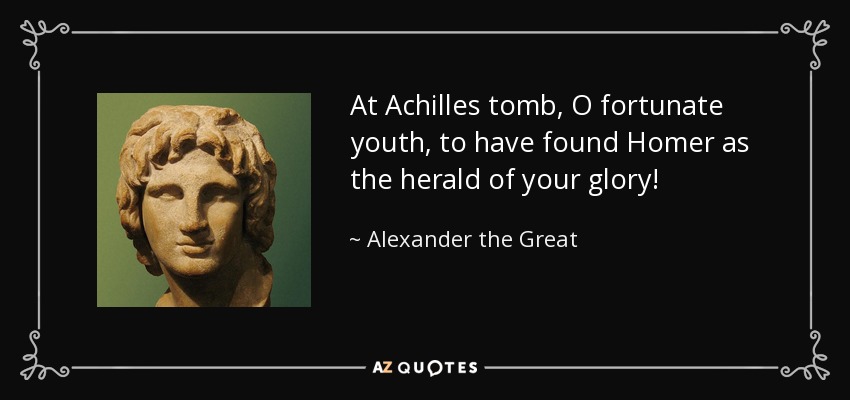 At Achilles tomb, O fortunate youth, to have found Homer as the herald of your glory! - Alexander the Great