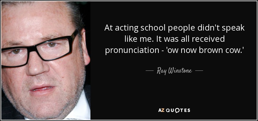 At acting school people didn't speak like me. It was all received pronunciation - 'ow now brown cow.' - Ray Winstone