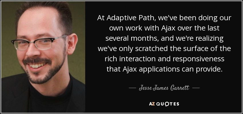At Adaptive Path, we've been doing our own work with Ajax over the last several months, and we're realizing we've only scratched the surface of the rich interaction and responsiveness that Ajax applications can provide. - Jesse James Garrett