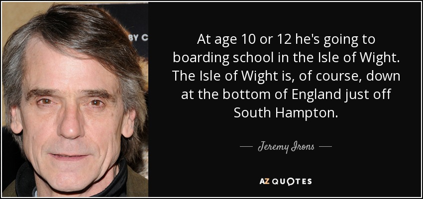 At age 10 or 12 he's going to boarding school in the Isle of Wight. The Isle of Wight is, of course, down at the bottom of England just off South Hampton. - Jeremy Irons