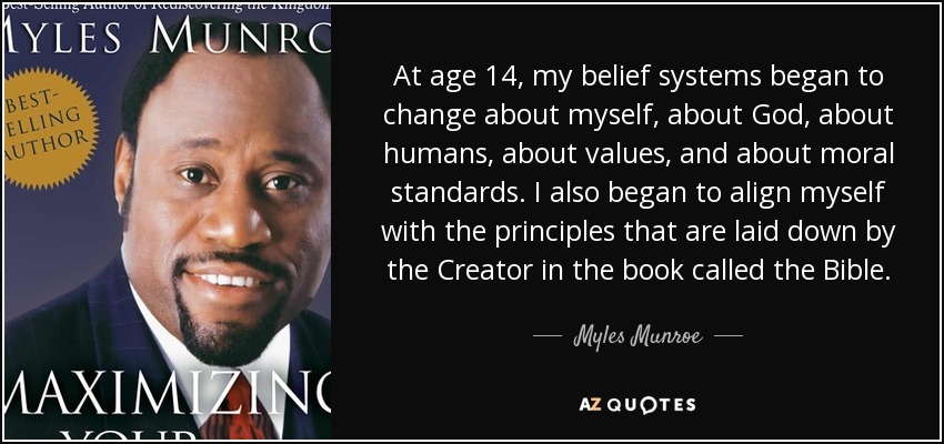 At age 14, my belief systems began to change about myself, about God, about humans, about values, and about moral standards. I also began to align myself with the principles that are laid down by the Creator in the book called the Bible. - Myles Munroe