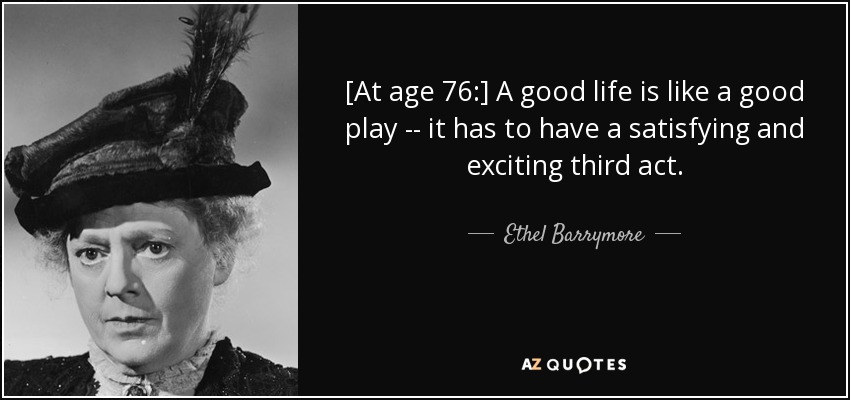 [At age 76:] A good life is like a good play -- it has to have a satisfying and exciting third act. - Ethel Barrymore