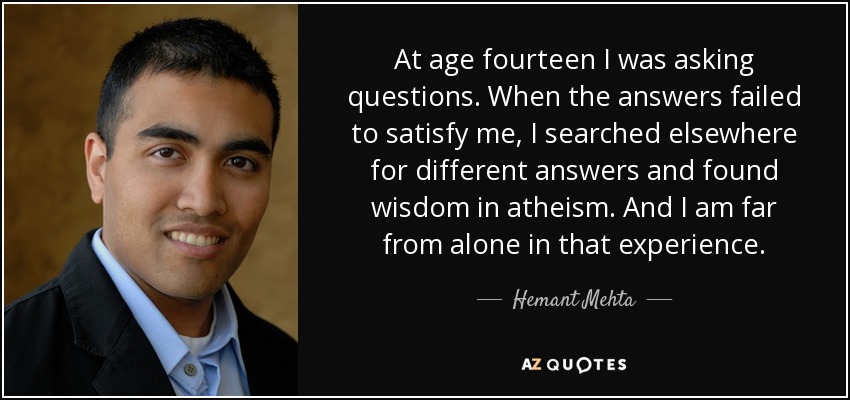 At age fourteen I was asking questions. When the answers failed to satisfy me, I searched elsewhere for different answers and found wisdom in atheism. And I am far from alone in that experience. - Hemant Mehta