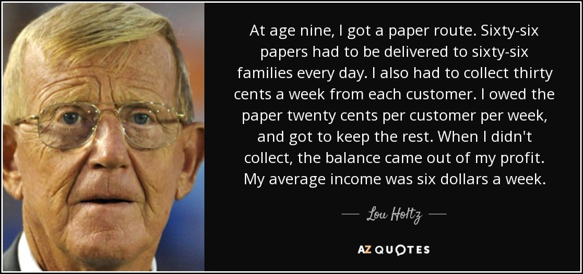 At age nine, I got a paper route. Sixty-six papers had to be delivered to sixty-six families every day. I also had to collect thirty cents a week from each customer. I owed the paper twenty cents per customer per week, and got to keep the rest. When I didn't collect, the balance came out of my profit. My average income was six dollars a week. - Lou Holtz