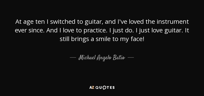 At age ten I switched to guitar, and I've loved the instrument ever since. And I love to practice. I just do. I just love guitar. It still brings a smile to my face! - Michael Angelo Batio