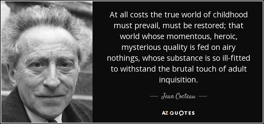 At all costs the true world of childhood must prevail, must be restored; that world whose momentous, heroic, mysterious quality is fed on airy nothings, whose substance is so ill-fitted to withstand the brutal touch of adult inquisition. - Jean Cocteau