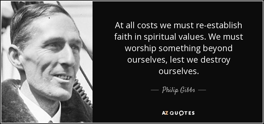 At all costs we must re-establish faith in spiritual values. We must worship something beyond ourselves, lest we destroy ourselves. - Philip Gibbs