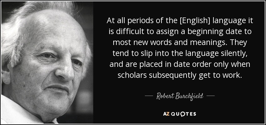 At all periods of the [English] language it is difficult to assign a beginning date to most new words and meanings. They tend to slip into the language silently, and are placed in date order only when scholars subsequently get to work. - Robert Burchfield