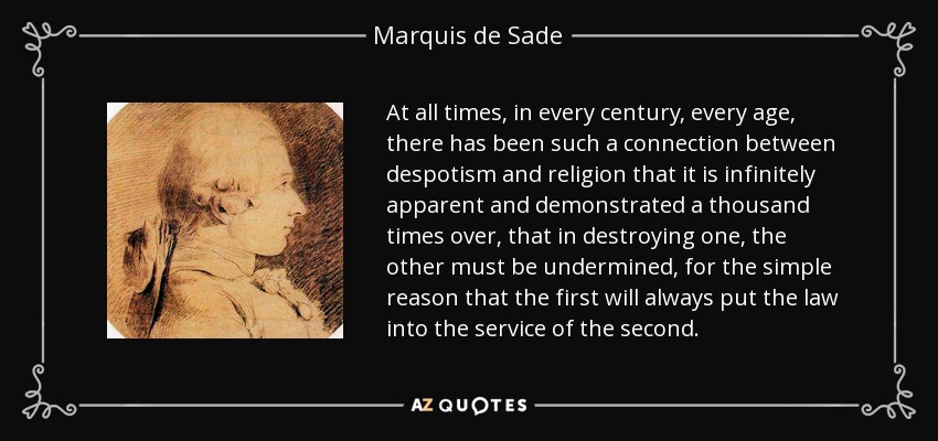 At all times, in every century, every age, there has been such a connection between despotism and religion that it is infinitely apparent and demonstrated a thousand times over, that in destroying one, the other must be undermined, for the simple reason that the first will always put the law into the service of the second. - Marquis de Sade
